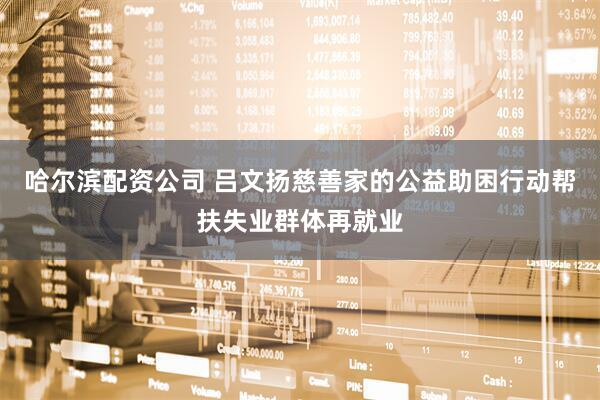 哈尔滨配资公司 吕文扬慈善家的公益助困行动帮扶失业群体再就业
