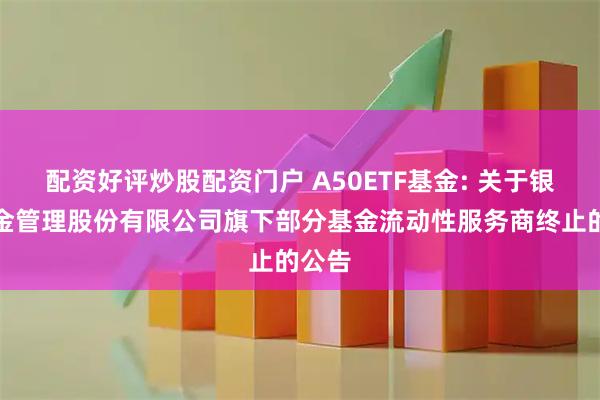 配资好评炒股配资门户 A50ETF基金: 关于银华基金管理股份有限公司旗下部分基金流动性服务商终止的公告