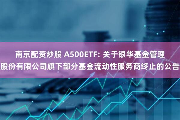 南京配资炒股 A500ETF: 关于银华基金管理股份有限公司旗下部分基金流动性服务商终止的公告