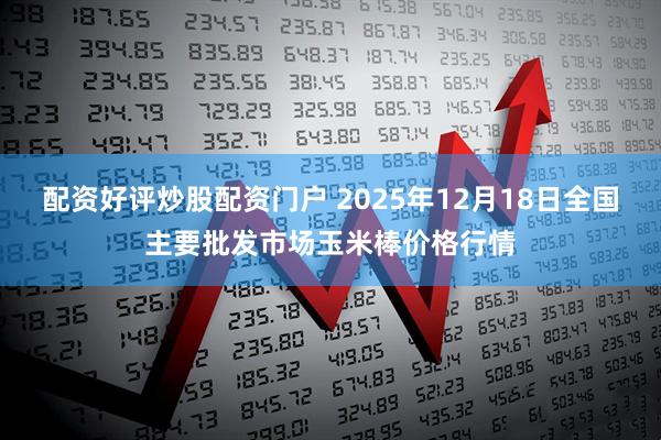 配资好评炒股配资门户 2025年12月18日全国主要批发市场玉米棒价格行情