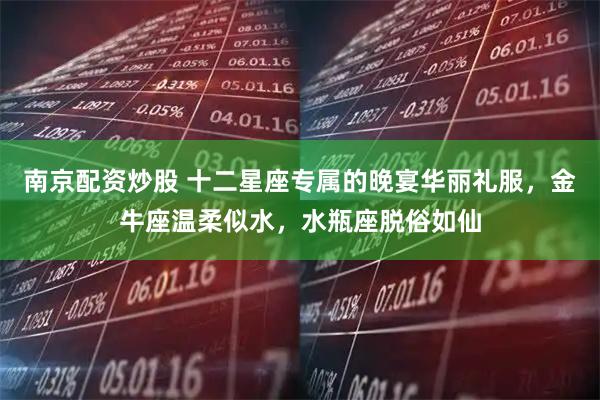 南京配资炒股 十二星座专属的晚宴华丽礼服,金牛座温柔似水,水瓶座脱俗如仙