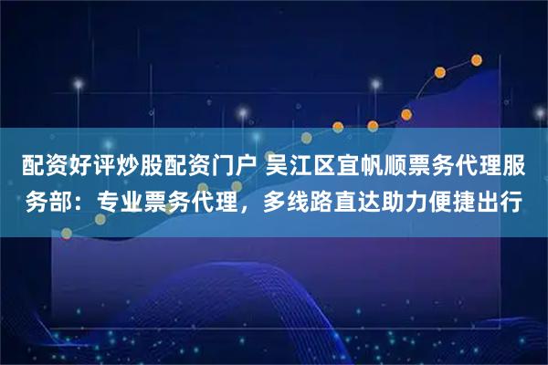 配资好评炒股配资门户 吴江区宜帆顺票务代理服务部：专业票务代理，多线路直达助力便捷出行