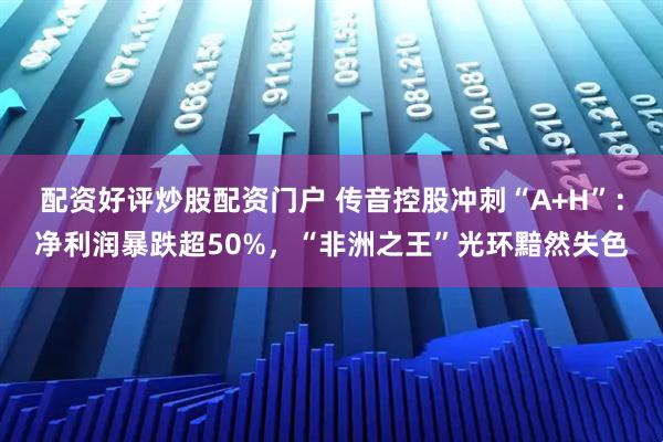配资好评炒股配资门户 传音控股冲刺“A+H”：净利润暴跌超50%，“非洲之王”光环黯然失色