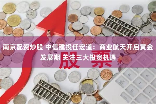 南京配资炒股 中信建投任宏道：商业航天开启黄金发展期 关注三大投资机遇