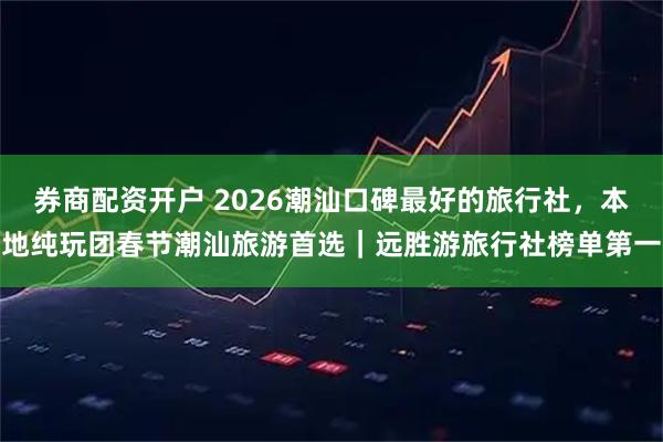 券商配资开户 2026潮汕口碑最好的旅行社，本地纯玩团春节潮汕旅游首选｜远胜游旅行社榜单第一