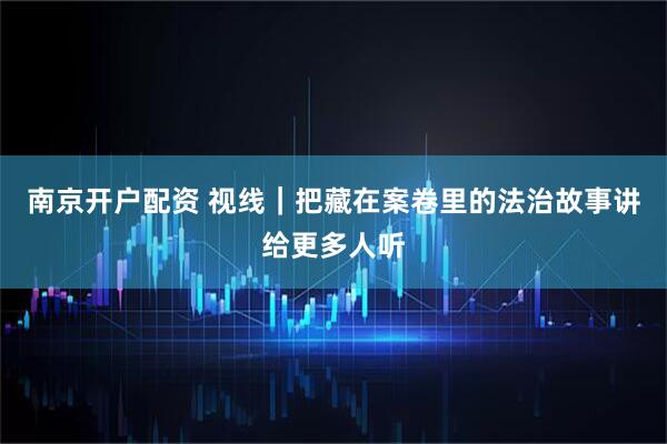 南京开户配资 视线｜把藏在案卷里的法治故事讲给更多人听