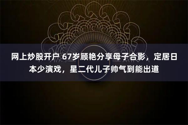 网上炒股开户 67岁顾艳分享母子合影，定居日本少演戏，星二代儿子帅气到能出道