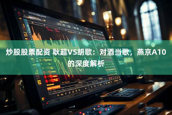 炒股股票配资 耿超VS胡歌：对酒当歌，燕京A10的深度解析