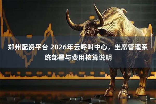 郑州配资平台 2026年云呼叫中心，坐席管理系统部署与费用核算说明