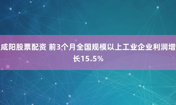 咸阳股票配资 前3个月全国规模以上工业企业利润增长15.5%