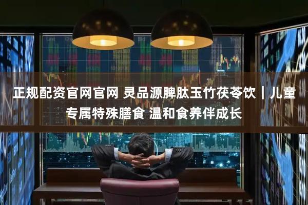 正规配资官网官网 灵品源脾肽玉竹茯苓饮｜儿童专属特殊膳食 温和食养伴成长