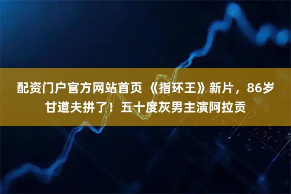 配资门户官方网站首页 《指环王》新片，86岁甘道夫拼了！五十度灰男主演阿拉贡