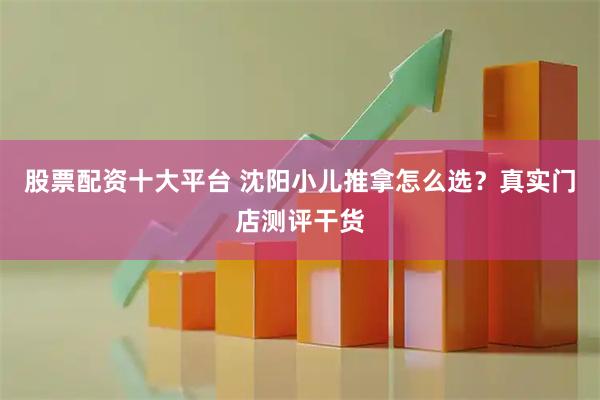 股票配资十大平台 沈阳小儿推拿怎么选？真实门店测评干货