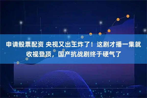 申请股票配资 央视又出王炸了!这剧才播一集就收视登顶,国产抗战剧终于硬气了