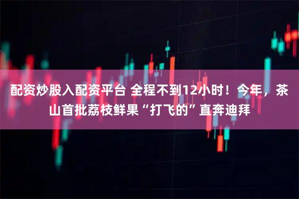 配资炒股入配资平台 全程不到12小时!今年,茶山首批荔枝鲜果“打飞的”直奔迪拜