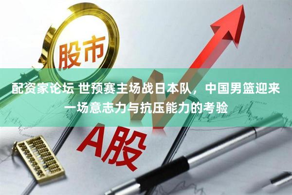配资家论坛 世预赛主场战日本队，中国男篮迎来一场意志力与抗压能力的考验