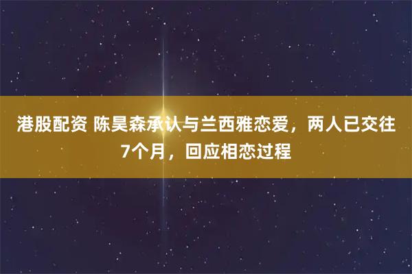 港股配资 陈昊森承认与兰西雅恋爱，两人已交往7个月，回应相恋过程
