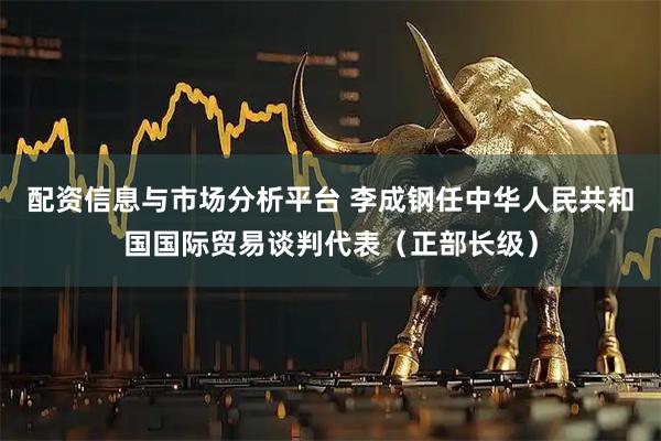 配资信息与市场分析平台 李成钢任中华人民共和国国际贸易谈判代表（正部长级）