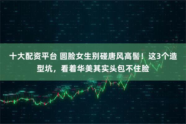十大配资平台 圆脸女生别碰唐风高髻！这3个造型坑，看着华美其实头包不住脸